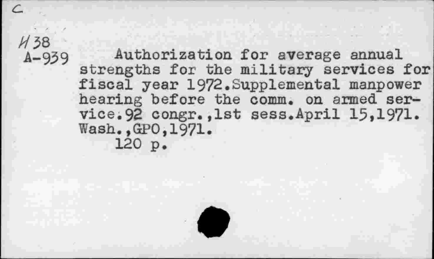 ﻿A-939
Authorization for average annual strengths for the military services for fiscal year 1972.Supplemental manpower hearing before the comm, on armed service. 92 congr.,1st sess.April 15>1971. Wash.,GPO,1971.
120 p.